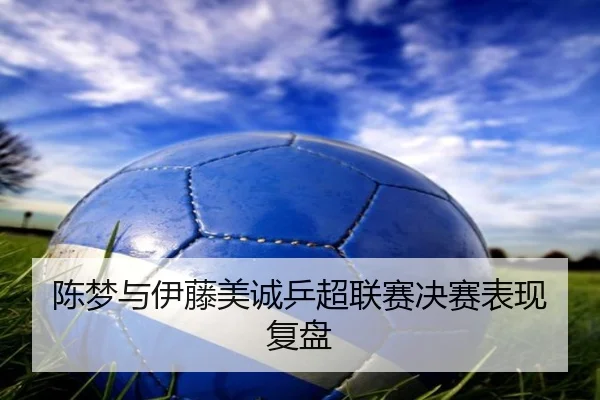 陈梦与伊藤美诚乒超联赛决赛表现复盘